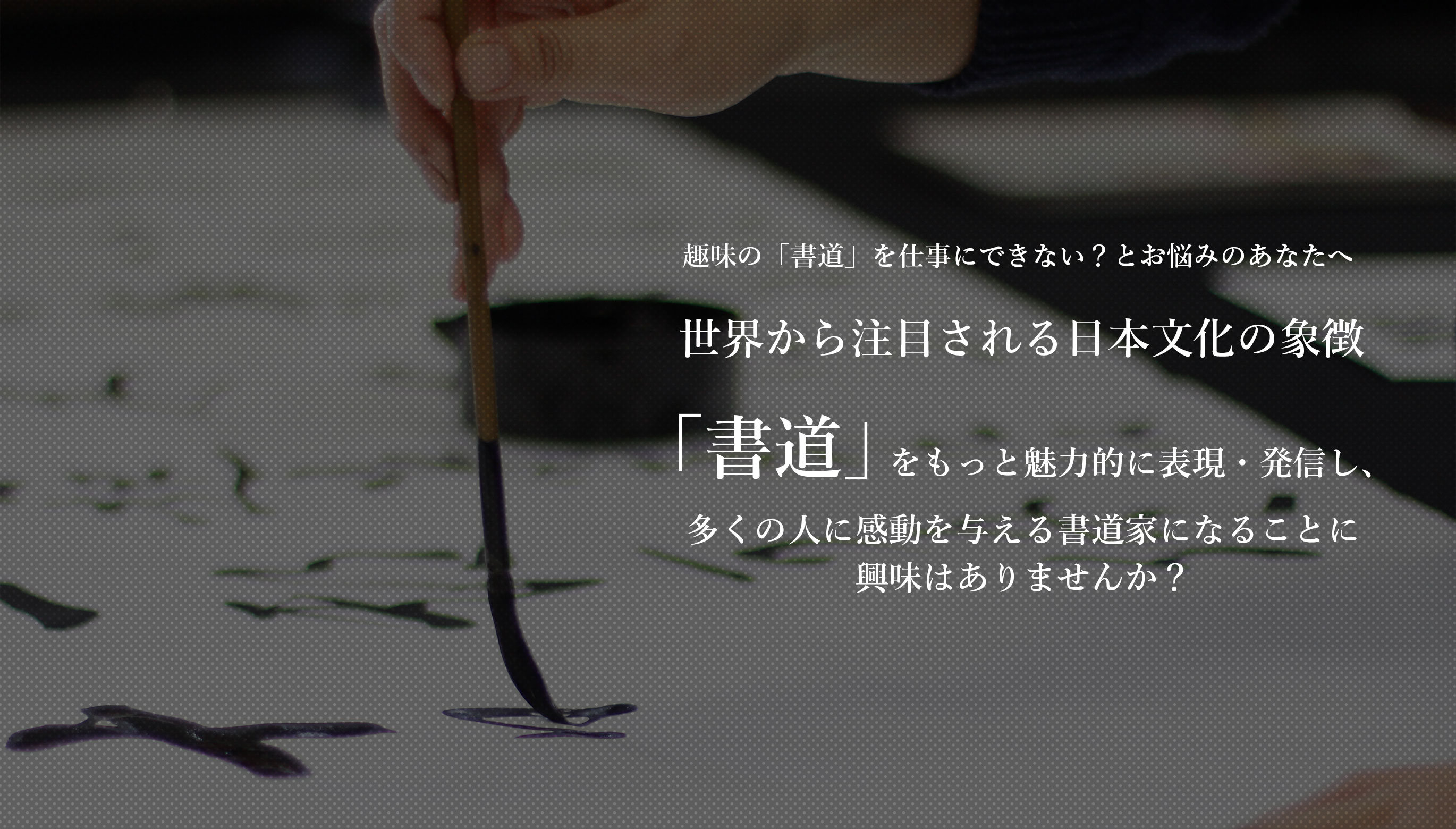 趣味の「書道」を仕事にできない？とお悩みのあなたへ。今、世界で大注目の日本文化の象徴「書道」を最も効果的に表現・発信し、書道家になることに興味はありませんか？