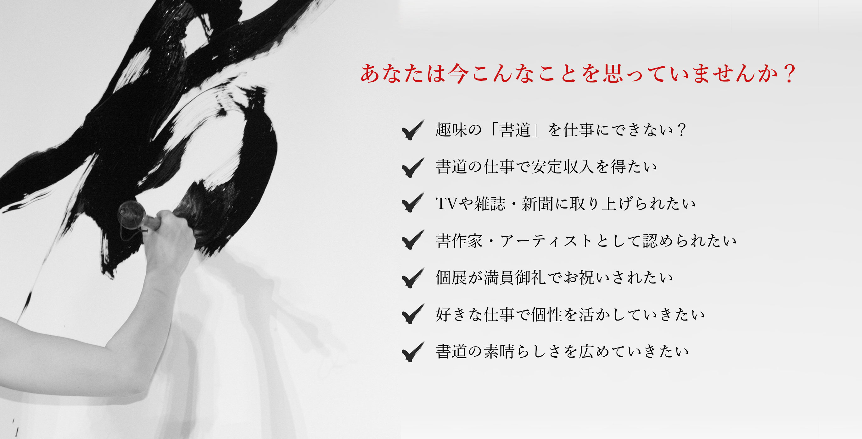 あなたは今こんなことを思っていませんか？趣味の「書道」を仕事にできない？書道の仕事で安定収入を得たい。TVや雑誌・新聞に取り上げられたい。書作家・アーティストとして認められたい。個展が満員御礼でお祝いされたい。海外でも活躍してメディアで注目されたい。世界に書道の素晴らしさを広めたい。