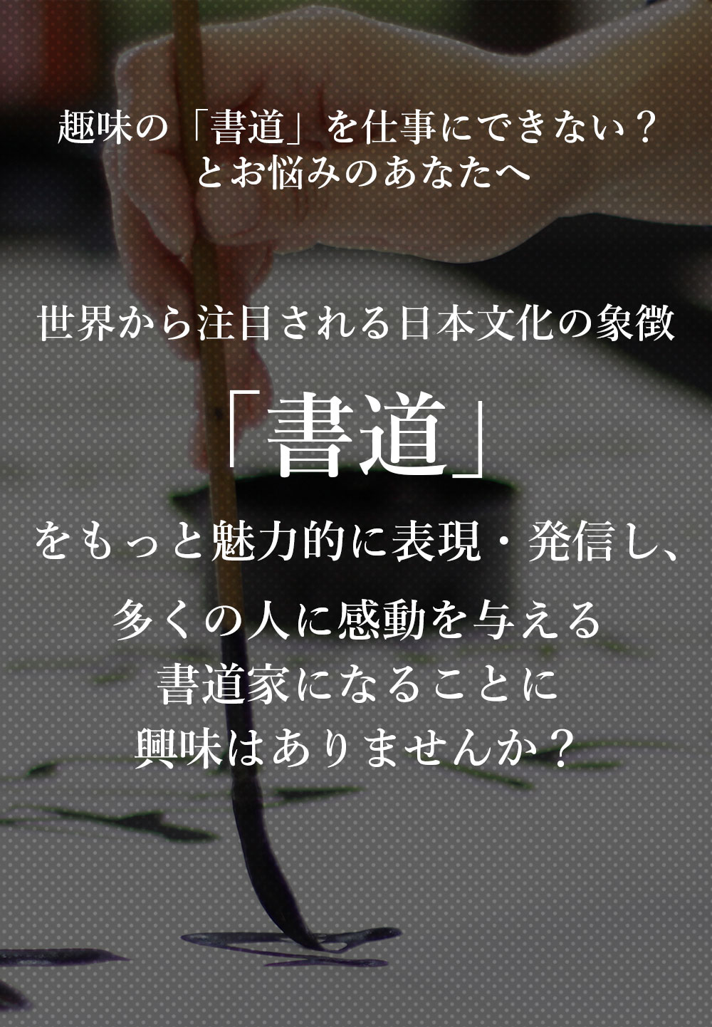 趣味の「書道」を仕事にできない？とお悩みのあなたへ。今、世界で大注目の日本文化の象徴「書道」を最も効果的に表現・発信し、書道家になることに興味はありませんか？