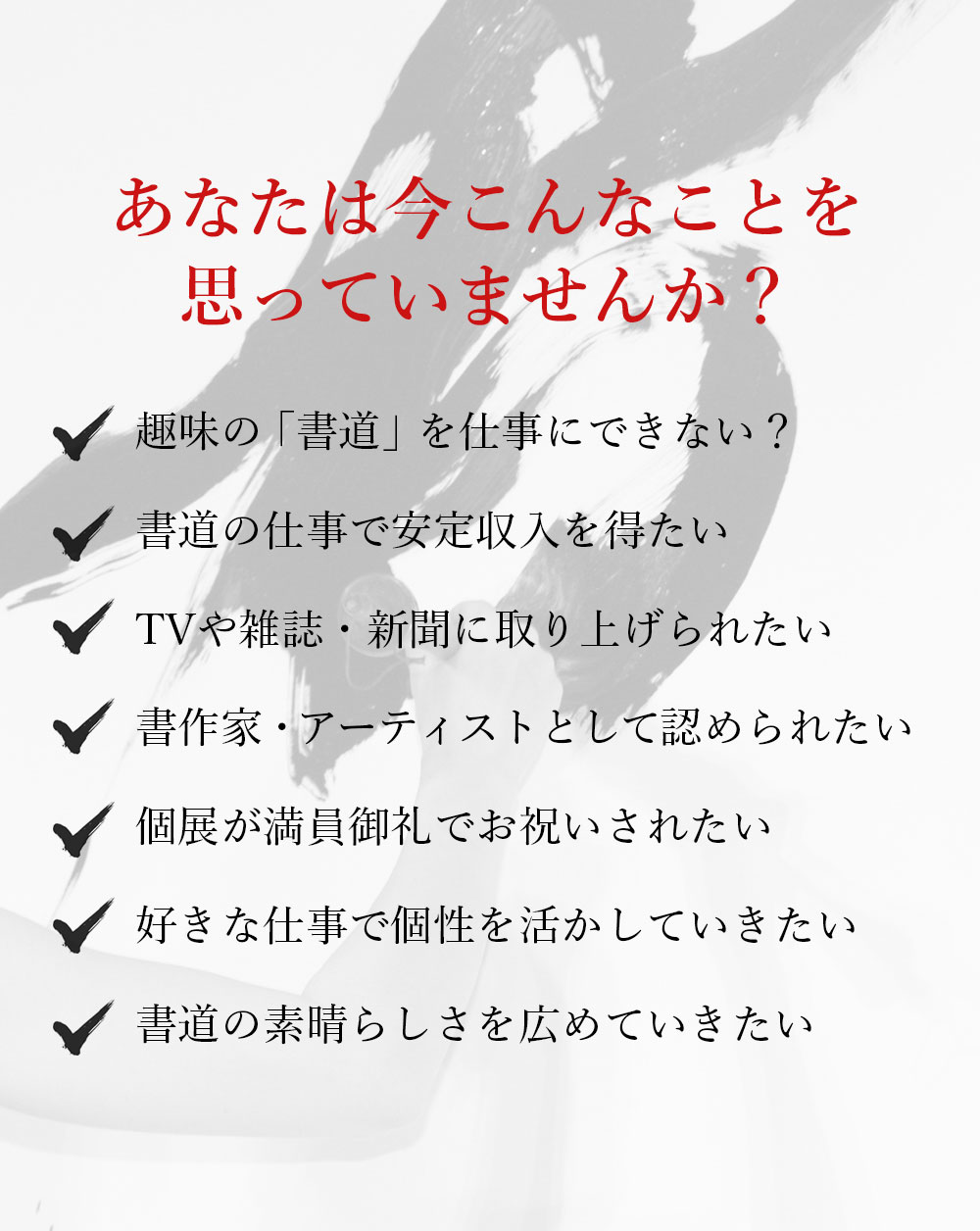 あなたは今こんなことを思っていませんか？趣味の「書道」を仕事にできない？書道の仕事で安定収入を得たい。TVや雑誌・新聞に取り上げられたい。書作家・アーティストとして認められたい。個展が満員御礼でお祝いされたい。海外でも活躍してメディアで注目されたい。世界に書道の素晴らしさを広めたい。